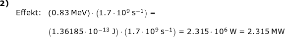 \small \begin{array}{lllllll} \textbf{2)}\\& \textup{Effekt:}&\left ( 0.83\;\mathrm{MeV} \right )\cdot \left ( 1.7\cdot 10^9\;\mathrm{s^{-1}} \right )=\\\\&& \left ( 1.36185\cdot 10^{-13}\;\mathrm{J} \right )\cdot \left ( 1.7\cdot 10^9\;\mathrm{s^{-1}} \right )=2.315\cdot 10^6\;\mathrm{W} =2.315\;\mathrm{MW} \end{array}