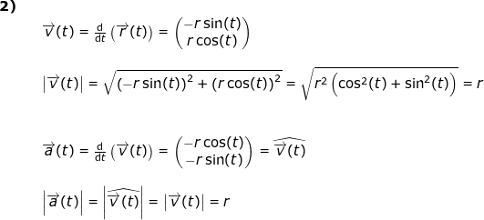\small \begin{array}{lllllll} \textbf{2)}\\&& \overrightarrow{v}(t)=\frac{\mathrm{d} }{\mathrm{d} t}\left (\overrightarrow{r}(t) \right )=\begin{pmatrix} -r\sin(t)\\r\cos(t) \end{pmatrix}\\\\&& \left | \overrightarrow{v}(t) \right |=\sqrt{\left (-r\sin(t) \right )^2+\left ( r\cos(t) \right )^2}=\sqrt{r^2\left ( \cos^2(t)+\sin^2(t) \right )}=r\\\\\\&& \overrightarrow{a}(t)=\frac{\mathrm{d} }{\mathrm{d} t}\left ( \overrightarrow{v}(t) \right )=\begin{pmatrix} -r\cos(t)\\-r\sin(t) \end{pmatrix}=\widehat{\overrightarrow{v}(t)} \\\\&& \left |\overrightarrow{a}(t) \right |=\left | \widehat{\overrightarrow{v}(t)} \right |=\left | \overrightarrow{v}(t) \right |=r \end{array}