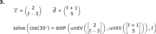 \small \begin{array}{lllllll} \textbf{3.}\\&&\overrightarrow{c}=\begin{pmatrix} 2\\t-3 \end{pmatrix}\qquad \overrightarrow{d}=\begin{pmatrix} t+1\\5 \end{pmatrix}\\\\&&\textup{solve} \left (\cos(30\degree)=\textup{dotP}\left ( \textup{unitV}\left ( \begin{bmatrix} 2\\ t-3 \end{bmatrix}\right), \textup{unitV}\left ( \begin{bmatrix} t+1\\5 \end{bmatrix} \right ) \right ),t \right ) \end{array}