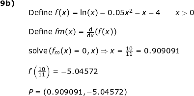 \small \begin{array}{lllllll} \textbf{9b)}\\&& \textup{Define }f(x)=\ln(x)-0.05x^2-x-4\qquad x>0\\\\&& \textup{Define }fm(x)=\frac{\mathrm{d} }{\mathrm{d} x}(f(x))\\\\&& \textup{solve}\left ( f_m(x)=0,x \right )\Rightarrow x=\frac{10}{11}=0.909091\\\\&& f\left ( \frac{10}{11} \right )=-5.04572\\\\&& P=(0.909091,-5.04572) \end{array}