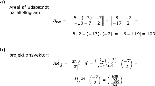 \small \begin{array}{lllllll} \textbf{a)}\\& \textup{Areal af udsp\ae ndt}\\& \textup{parallellogram:}\\&&A_{par}=&\begin{Vmatrix} 5-(-3) &-7 \\ -10-7&2 \end{Vmatrix}=\begin{Vmatrix} 8 &-7 \\ -17 &2 \end{Vmatrix}=\\\\&&& \left | 8\cdot 2-\left ( -17 \right ) \cdot \left ( -7 \right )\right |=\left | 16-119 \right |=103\\\\\\ \textbf{b)}\\&\textup{projektionsvektor:}\\&&\overrightarrow{AB}_{\overrightarrow{a}}=&\frac{\overrightarrow{AB}\cdot \overrightarrow{a}}{\left | \overrightarrow{a} \right |^2}\cdot \overrightarrow{a}=\frac{\bigl(\begin{smallmatrix} 8\\ -17 \end{smallmatrix}\bigr)\cdot \bigl(\begin{smallmatrix} -7\\2 \end{smallmatrix}\bigr)}{\left ( -7 \right )^2+2^2}\cdot \begin{pmatrix} -7\\2 \end{pmatrix}=\\\\&&& \frac{-56-34}{53}\cdot \begin{pmatrix} -7\\2 \end{pmatrix}=\begin{pmatrix} \frac{630}{53}\\ \frac{-180}{53} \end{pmatrix} \end{array}