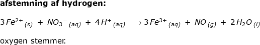 \small \begin{array}{lllllll} \textbf{afstemning af hydrogen:}\\\\ 3\,Fe^{2+}\,_{\textit{(s)}}\;+\;N{O_3}^-\,_{\textit{(aq)}}\;+\;4\,H^+\,_{\textit{(aq)}}\;\longrightarrow 3\,Fe{^{3+}}\,_{\textit{(aq)}}\;+\;NO\,_{\textit{(g)}}\;+\;2\,H_2O\,_{\textit{(l)}}\\\\ \textup{oxygen stemmer.} \end{array}