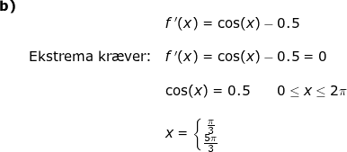\small \begin{array}{lllllll} \textbf{b)}\\&& f{\, }'(x)=\cos(x)-0.5\\\\&\textup{Ekstrema kr\ae ver:}&f{\, }'(x)=\cos(x)-0.5=0\\\\&&\cos(x)=0.5\qquad 0\leq x\leq 2\pi\\\\&&x=\left\{\begin{matrix} \frac{\pi}{3}\\ \frac{5\pi}{3} \end{matrix}\right. \end{array}