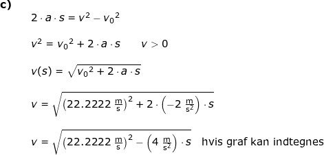 \small \begin{array}{lllllll} \textbf{c)}\\&&2\cdot a\cdot s=v^2-{v_0}^2\\\\&& v^2={v_0}^2+2\cdot a\cdot s\qquad v>0\\\\&& v(s)=\sqrt{{v_0}^2+2\cdot a\cdot s}\\\\&& v=\sqrt{\left (22.2222\;\mathrm{\frac{m}{s}} \right )^2+2\cdot \left ( -2\;\mathrm{\frac{m}{s^2}} \right )\cdot s}\\\\&& v=\sqrt{\left (22.2222\;\mathrm{\frac{m}{s}} \right )^2- \left ( 4\;\mathrm{\frac{m}{s^2}} \right )\cdot s} \quad \textup{hvis graf kan indtegnes}\end{array}