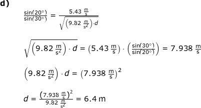 \small \begin{array}{lllllll} \textbf{d)}\\&& \frac{\sin(20\degree)}{\sin\left ( 30\degree \right )}=\frac{5.43\;\mathrm{\frac{m}{s}}}{\sqrt{\left ( 9.82\;\mathrm{\frac{m}{s^2}} \right )\cdot d}} \\\\&& \sqrt{\left ( 9.82\;\mathrm{\frac{m}{s^2}} \right )\cdot d}=\left ( 5.43\;\mathrm{\frac{m}{s}} \right )\cdot \left ( \frac{\sin(30\degree)}{\sin(20\degree)} \right )=7.938\;\mathrm{\frac{m}{s}}\\\\&& \left ( 9.82\;\mathrm{\frac{m}{s^2}} \right )\cdot d=\left (7.938\;\mathrm{\frac{m}{s}} \right )^2\\\\&& d=\frac{\left (7.938\;\mathrm{\frac{m}{s}} \right )^2}{9.82\;\mathrm{\frac{m}{s^2}} }=6.4\;\mathrm{m} \end{array}