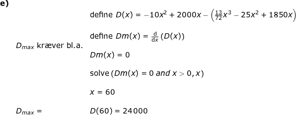 \small \begin{array}{lllllll} \textbf{e)}\\&&\textup{define }D(x)=-10x^2+2000x-\left ( \frac{13}{72}x^3-25x^2+1850x \right )\\\\&&\textup{define }Dm(x)=\frac{\mathrm{d} }{\mathrm{d} x}\left ( D(x) \right )\\& D_{max}\textup{ kr\ae ver bl.a.}\\&&Dm(x)=0\\\\&& \textup{solve}\left ( Dm(x)=0\; and\; x>0,x \right )\\\\&&x=60\\\\& D_{max}=&D(60)=24\,000 \end{array}