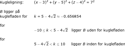 \small \begin{array}{lllllll} \textup{Kugleligning:}&&\left (x- 3 \right )^2+\left (y-5 \right )^2+\left (z-4 \right )^2=7^2\\\\ B\textup{ ligger p\aa}\\ \textup{kuglefladen for}&&k=5-4\sqrt{2}\approx -0.656854\\\\ \textup{for}\\&&-10\leq k< 5-4\sqrt{2}\quad \textup{ligger }B\textup{ uden for kuglefladen}\\\\\textup{for}&& \\&& 5-4\sqrt{2}< k\leq 10\quad \; \; \, \textup{ligger }B\textup{ inden for kuglefladen} \end{array}