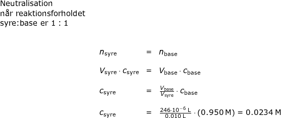 \small \begin{array}{lllllll} \textup{Neutralisation}\\\textup{n\aa r reaktionsforholdet}\\\textup{syre:base er }1:1\\\\\\&&n_{\textup{syre}}& =& n_{\textup{base}} \\\\&& V_{\textup{syre}}\cdot c_{\textup{syre}}&=&V_{\textup{base}}\cdot c_{\textup{base}}\\\\&& c_{\textup{syre}}&=&\frac{V_{\textup{base}}}{V_{\textup{syre}}}\cdot c_{\textup{base}}\\\\&& c_{\textup{syre}}&=&\frac{246\cdot 10^{-6}\;\mathrm{L}}{0.010\;\mathrm{L}}\cdot \left ( 0.950\;\mathrm{M} \right )=0.0234\;\mathrm{M} \end{}