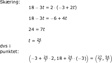 \small \begin{array}{lllllll} \textup{Sk\ae ring:}\\&& 18-3t=2\cdot \left ( -3+2t \right )\\\\&& 18-3t=-6+4t\\\\&& 24=7t\\\\&& t=\frac{24}{7}\\\textup{dvs i}\\\textup{punktet:}\\&& \left ( -3+\frac{24}{7}\cdot 2,18+\frac{24}{7}\cdot \left ( -3 \right ) \right )=\left ( \frac{27}{7},\frac{54}{7} \right ) \end{}