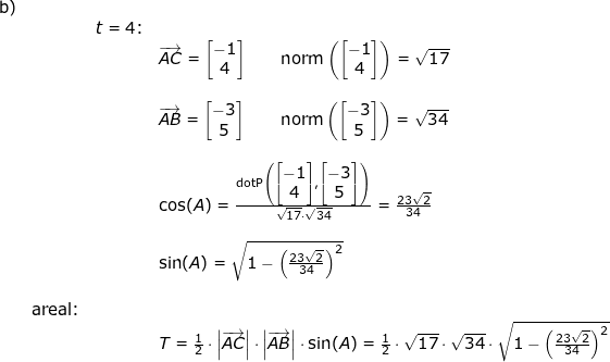 \small \begin{array}{lllllll} \textup{b)}\\&&t=4\textup{:}&\\&&& \overrightarrow{AC}=\begin{bmatrix} -1\\4 \end{bmatrix}\qquad \textup{norm}\left ( \begin{bmatrix} -1\\4 \end{bmatrix} \right )=\sqrt{17}\\\\&&& \overrightarrow{AB}=\begin{bmatrix} -3\\5 \end{bmatrix}\qquad \textup{norm}\left ( \begin{bmatrix} -3\\5 \end{bmatrix} \right )=\sqrt{34}\\\\&&& \cos(A)=\frac{\textup{dotP}\left (\begin{bmatrix} -1\\4 \end{bmatrix},\begin{bmatrix} -3\\5 \end{bmatrix} \right )}{\sqrt{17}\cdot \sqrt{34}}=\frac{23\sqrt{2}}{34}\\\\&&&\sin(A)=\sqrt{1-\left ( \frac{23\sqrt{2}}{34} \right )^2 }\\\\& \textup{areal:}\\&&&T=\frac{1}{2}\cdot \left | \overrightarrow{AC} \right |\cdot \left | \overrightarrow{AB} \right |\cdot \sin(A)=\frac{1}{2}\cdot \sqrt{17 }\cdot\sqrt{34}\cdot \sqrt{1-\left ( \frac{23\sqrt{2}}{34} \right )^2} \end{array}