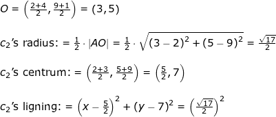 \small \begin{array}{lllllll} O=\left ( \frac{2+4}{2},\frac{9+1}{2} \right )=\left ( 3,5 \right )\\\\ {c_2}\textup{'s radius:}=\frac{1}{2}\cdot \left | AO \right |=\frac{1}{2}\cdot \sqrt{\left ( 3-2 \right )^2+\left (5-9 \right )^2}=\frac{\sqrt{17}}{2}\\\\ {c_2}\textup{'s centrum:}=\left ( \frac{2+3}{2},\frac{5+9}{2} \right )=\left ( \frac{5}{2},7 \right )\\\\ {c_2}\textup{'s ligning:}=\left (x-\frac{5}{2} \right )^2+\left (y-7 \right )^2=\left ( \frac{\sqrt{17}}{2} \right )^2 \end{array}