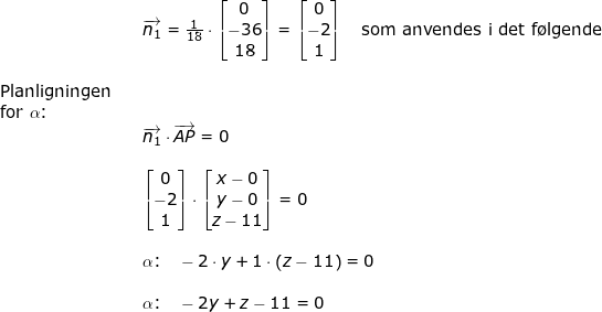 \small \begin{array}{lllllll}&& \overrightarrow{n_1}=\frac{1}{18}\cdot \begin{bmatrix} 0\\-36 \\ 18 \end{bmatrix} =\begin{bmatrix} 0\\-2 \\ 1 \end{bmatrix}\quad \textup{som anvendes i det f\o lgende}\\\\ \textup{Planligningen}\\ \textup{for }\alpha\textup{:}\\&& \overrightarrow{n_1}\cdot \overrightarrow{AP}=0\\\\&& \begin{bmatrix} 0\\-2 \\1 \end{bmatrix}\cdot \begin{bmatrix} x-0\\ y-0 \\ z-11 \end{bmatrix}=0\\\\&& \alpha\textup{:}\quad -2\cdot y+1\cdot \left ( z-11 \right )=0\\\\&& \alpha\textup{:}\quad -2y+z-11=0 \end{array}