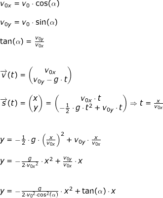 \small \begin{array}{lllllll}&& v_{0x}=v_0\cdot \cos(\alpha)\\\\&& v_{0y}=v_0\cdot \sin(\alpha)\\\\&&\tan(\alpha)=\frac{v_{0y}}{v_{0x}} \\\\\\ && \overrightarrow{v}(t)=\begin{pmatrix} v_{0x}\\ v_{0y}-g\cdot t \end{pmatrix}\\\\&& \overrightarrow{s}(t)=\begin{pmatrix} x\\y \end{pmatrix}=\begin{pmatrix} v_{0x}\cdot t\\ -\frac{1}{2}\cdot g\cdot t^2+v_{0y}\cdot t \end{pmatrix}\Rightarrow t=\frac{x}{v_{0x}}\\\\\\&& y=-\frac{1}{2}\cdot g\cdot \left ( \frac{x}{v_{0x}} \right )^2+v_{0y}\cdot \frac{x}{v_{0x}}\\\\&& y=-\frac{g}{2\cdot {v_{0x}}^2}\cdot x^2+\frac{v_{0y}}{v_{0x}}\cdot x\\\\\\&& y=-\frac{g}{2\cdot {v_0}^2\cdot \cos^2(\alpha)}\cdot x^2+\tan(\alpha)\cdot x \end{array}