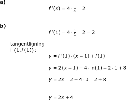 \small \begin{array}{lllllll}\textbf{a)}\\&& f{\, }'(x)=4\cdot \frac{1}{x}-2\\\\\\\textbf{b)}\\&& f{\, }'(1)=4\cdot \frac{1}{1}-2=2\\\\&\textup{tangentligning}\\&\textup{i }\left (1,f(1) \right )\textup{:}\\&& y=f{\, }'(1)\cdot \left ( x-1 \right )+f(1)\\\\&& y=2\left ( x-1 \right )+4\cdot \ln(1)-2\cdot 1+8\\\\&&y=2x-2+4\cdot 0-2+8\\\\\\&&y=2x+4 \end{array}