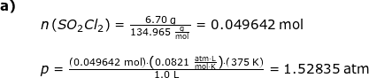 \small \begin{array}{lllllll}\textbf{a)}\\&& n\left ( SO_2Cl_2 \right )=\frac{6.70\;\mathrm{g}}{134.965\;\mathrm{\frac{g}{mol}}}=0.049642\;\mathrm{mol}\\\\&& p=\frac{\left (0.049642\;\mathrm{mol} \right )\cdot \left (0.0821\;\mathrm{\frac{atm\cdot L}{mol\cdot K}} \right )\cdot \left ( 375\;\mathrm{K} \right )}{1.0\;\mathrm{L}}=1.52835\;\mathrm{atm} \end{array}