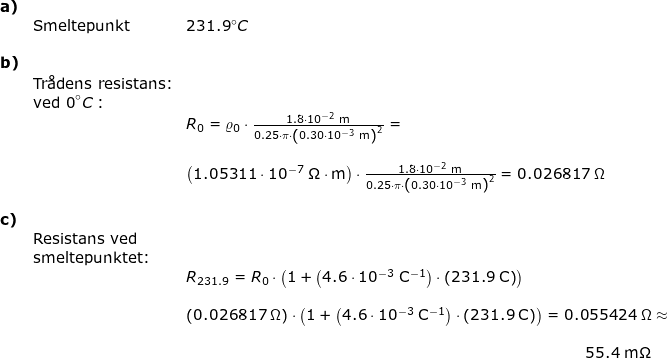 \small \begin{array}{lllllll}\textbf{a)}\\&\textup{Smeltepunkt}&231.9\degree C\\\\ \textbf{b)}\\& \textup{Tr\aa dens resistans:}\\&\textup{ved 0}\degree C:\\&& R_0=\varrho_0\cdot \frac{1.8\cdot 10^{-2}\;\mathrm{m}}{0.25\cdot \pi\cdot \left (0.30\cdot 10^{-3}\;\mathrm{m} \right )^2}=\\\\&&\left ( 1.05311\cdot 10^{-7}\;\mathrm{\Omega\cdot m} \right )\cdot \frac{1.8\cdot 10^{-2}\;\mathrm{m}}{0.25\cdot \pi\cdot \left (0.30\cdot 10^{-3}\;\mathrm{m} \right )^2}=0.026817\;\Omega\\\\ \textbf{c)}\\&\textup{Resistans ved}\\&\textup{smeltepunktet:}\\&& R_{231.9}=R_0\cdot \left(1+\left (4.6\cdot 10^{-3}\;\mathrm{C^{-1}}\right)\cdot \left (231.9\;\mathrm{C} \right )\right)\\\\&& \left ( 0.026817\;\Omega \right )\cdot \left(1+\left (4.6\cdot 10^{-3}\;\mathrm{C^{-1}}\right)\cdot \left (231.9\;\mathrm{C} \right )\right)=0.055424\;\Omega\approx\\\\&&\qquad \qquad \qquad \qquad \qquad \qquad \qquad \qquad \qquad \qquad \qquad \qquad \qquad \, \, 55.4\;\mathrm{m\Omega}\\\\ \end{}