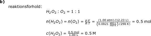 \small \begin{array}{lllllll}\textbf{b)}\\& \textup{reaktionsforhold:}\\&& H_2O_2:O_2=1:1\\\\&& n(H_2O_2)=n(O_2)=\frac{p\cdot V}{R\cdot T}=\frac{\left ( 1.00\;\mathrm{atm} \right )\cdot \left ( 12.23\;\mathrm{L} \right )}{\left (0.0821\;\mathrm{\frac{atm\cdot L}{mol\cdot K}} \right )\cdot \left ( 298\;\mathrm{K} \right )}=0.5\;\mathrm{mol}\\\\&&c(H_2O_2)=\frac{0.5\;\mathrm{mol}}{1.00\;\mathrm{L}}=0.5\;\mathrm{M} \end{array}