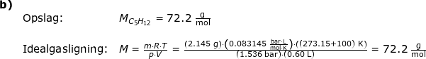 \small \begin{array}{lllllll}\textbf{b)}\\&\textup{Opslag:}&M_{C_5H_{12}}=72.2\;\mathrm{\frac{g}{mol}}\\\\&\textup{Idealgasligning:}&M=\frac{m\cdot R\cdot T}{p\cdot V}=\frac{\left ( 2.145\;\mathrm{g} \right )\cdot \left ( 0.083145\;\mathrm{\frac{bar\cdot L}{mol\cdot K}} \right )\cdot \left (( 273.15+100)\;\mathrm{K} \right )}{\left ( 1.536\;\mathrm{bar} \right )\cdot \left ( 0.60\;\mathrm{L} \right )}=72.2\;\mathrm{\frac{g}{mol}} \end{array}