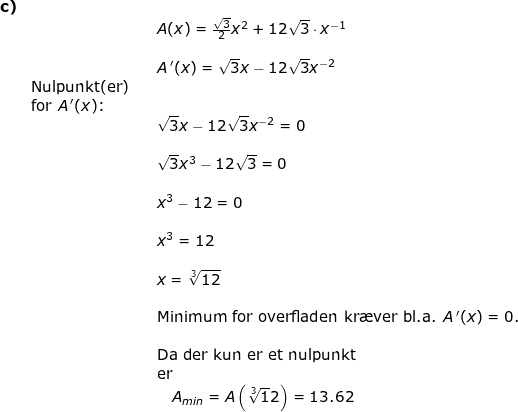 \small \begin{array}{lllllll}\textbf{c)}\\&&& A(x)=\frac{\sqrt{3}}{2}x^2+12\sqrt{3}\cdot x^{-1}\\\\&&& A{\, }'(x)=\sqrt{3}x-12\sqrt{3}x^{-2}\\& \textup{Nulpunkt(er)}\\& \textup{for }A{\, }'(x)\textup{:}\\&&& \sqrt{3}x-12\sqrt{3}x^{-2}=0\\\\&&& \sqrt{3}x^3-12\sqrt{3}=0\\\\&&& x^3-12=0\\\\&&& x^3=12\\\\&&& x=\sqrt[3]{12}\\\\&&& \textup{Minimum for overfladen kr\ae ver bl.a. } A{\, }'(x)=0.\\&&&\\&&& \textup{Da der kun er et nulpunkt}\\&&&\textup{er}\\&&&\quad A_{min}=A\left ( \sqrt[3]12{} \right )=13.62 \end{array}