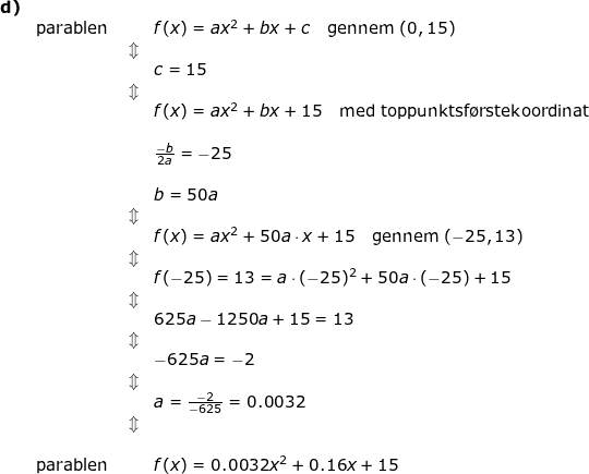 \small \begin{array}{lllllll}\textbf{d)}\\& \textup{parablen }&&f(x)=ax^2+bx+c\quad \textup{gennem }(0,15)\\&&\Updownarrow\\&&&c=15\\&&\Updownarrow\\&&& f(x)=ax^2+bx+15\quad \textup{med toppunktsf\o rstekoordinat}\\\\&&& \frac{-b}{2a}=-25\\\\&&& b=50a\\&&\Updownarrow\\&&& f(x)=ax^2+50a\cdot x+15\quad \textup{gennem }(-25,13)\\&&\Updownarrow\\&&& f(-25)=13=a\cdot ( -25)^2+50a\cdot (-25)+15\\&&\Updownarrow\\&&& 625a-1250a+15=13\\&&\Updownarrow\\&&&-625a=-2\\&&\Updownarrow\\&&&a=\frac{-2}{-625}=0.0032\\&&\Updownarrow\\\\&\textup{parablen}&& f(x)=0.0032x^2+0.16x+15 \end{array}