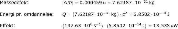 \small \begin{array}{lllllll}\textup{Massedefekt}&& \left | \Delta m \right |=0.000459\;\mathrm{u}=7.62187\cdot 10^{-31}\;\mathrm{kg}\\\\\textup{Energi pr. omdannelse:}&&Q=\left ( 7.62187\cdot 10^{-31}\;\mathrm{kg} \right )\cdot c^2=6.8502\cdot 10^{-14}\;\mathrm{J}\\\\ \textup{Effekt:}&&\left ( 197.63\cdot 10^6\;\mathrm{s^{-1}} \right )\cdot\left ( 6.8502\cdot 10^{-14}\;\mathrm{J} \right ) =13.538\;\mathrm{\mu W} \end{}