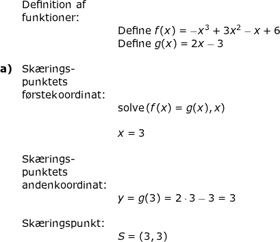 \small \begin{array}{llllllll} \\&\textup{Definition af}\\& \textup{funktioner:}\\&&\textup{Define }f(x)=-x^3+3x^2-x+6\\&& \textup{Define }g(x)=2x-3\\\\\textbf{a)}&\textup{Sk\ae rings-}\\&\textup{punktets}\\&\textup{f\o rstekoordinat:}\\&&\textup{solve}\left ( f(x)=g(x),x \right )\\\\&&x=3\\\\&\textup{Sk\ae rings-}\\&\textup{punktets}\\&\textup{andenkoordinat:}\\&&y=g(3)=2\cdot 3-3=3\\\\& \textup{Sk\ae ringspunkt:}\\&&S=\left ( 3,3 \right ) \end{array}
