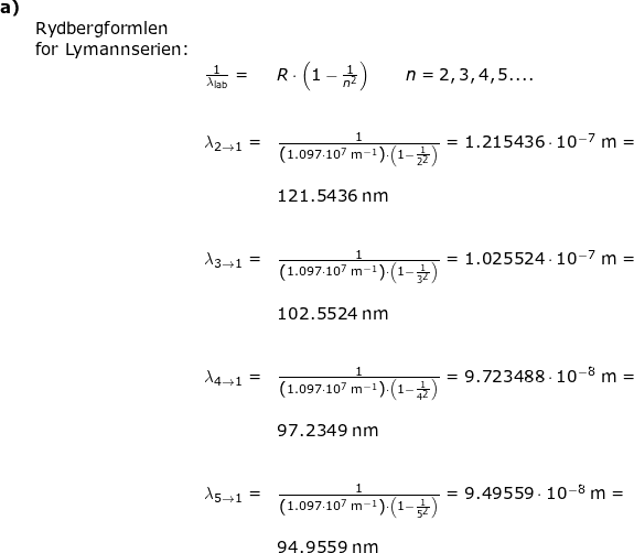 \small \begin{array}{llllllll} \textbf{a)}\\&\textup{Rydbergformlen}\\& \textup{for Lymannserien:}\\&&\frac{1}{\lambda_{\textup{lab}}}=&R\cdot \left ( 1-\frac{1}{n^2} \right )\qquad n=2,3,4,5....\\\\\\&& \lambda_{2\rightarrow 1}=&\frac{1}{\left ( 1.097\cdot 10^7\;\mathrm{m^{-1}}\right )\cdot \left ( 1-\frac{1}{2^2}\right )} =1.215436\cdot 10^{-7}\;\mathrm{m}=\\\\&&&121.5436\;\mathrm{nm}\\\\\\&& \lambda_{3\rightarrow 1}=&\frac{1}{\left ( 1.097\cdot 10^7\;\mathrm{m^{-1}}\right )\cdot \left ( 1-\frac{1}{3^2}\right )} =1.025524\cdot 10^{-7}\;\mathrm{m}=\\\\&&&102.5524\;\mathrm{nm}\\\\\\&& \lambda_{4\rightarrow 1}=&\frac{1}{\left ( 1.097\cdot 10^7\;\mathrm{m^{-1}}\right )\cdot \left ( 1-\frac{1}{4^2}\right )} =9.723488\cdot 10^{-8}\;\mathrm{m}=\\\\&&&97.2349\;\mathrm{nm}\\\\\\&& \lambda_{5\rightarrow 1}=&\frac{1}{\left ( 1.097\cdot 10^7\;\mathrm{m^{-1}}\right )\cdot \left ( 1-\frac{1}{5^2}\right )} =9.49559\cdot 10^{-8}\;\mathrm{m}=\\\\&&&94.9559\;\mathrm{nm} \end{array}