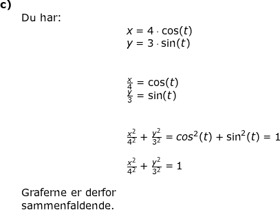 \small \begin{array}{llllllll} \textbf{c)}\\&\textup{Du har:}\\&& x=4\cdot \cos(t)\\&& y=3\cdot \sin(t)\\\\\\&&\frac{x}{4}=\cos(t)\\&& \frac{y}{3}=\sin(t)\\\\\\&& \frac{x^2}{4^2}+\frac{y^2}{3^2}={cos^2(t)}+\sin^2(t)=1\\\\&& \frac{x^2}{4^2}+\frac{y^2}{3^2}=1\\\\&\textup{Graferne er derfor}\\&\textup{sammenfaldende.} \end{array}