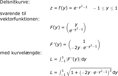 \small \begin{array}{llllllll} \textup{Delsnitkurve:}\\&& z=f(y)=e^{-y^2-1}\quad -1\leq y\leq 1\\ \textup{svarende til}\\ \textup{vektorfunktionen:}\\&&F(y)=\begin{pmatrix} y\\ e^{-y^2-1}\end{pmatrix}\\\\&&F{\, }'(y)=\begin{pmatrix} 1\\-2y\cdot e^{-y^2-1}\end{pmatrix}\\ \textup{med kurvel\ae ngde:} \\&& L=\int_{-1}^{1}\left | F{\, }' (y)\right |\mathrm{d}y\\\\&& L=\int_{-1}^{1}\sqrt{1+\left ( -2y\cdot e^{-y^2-1} \right )^2}\, \mathrm{d}y \end{array}