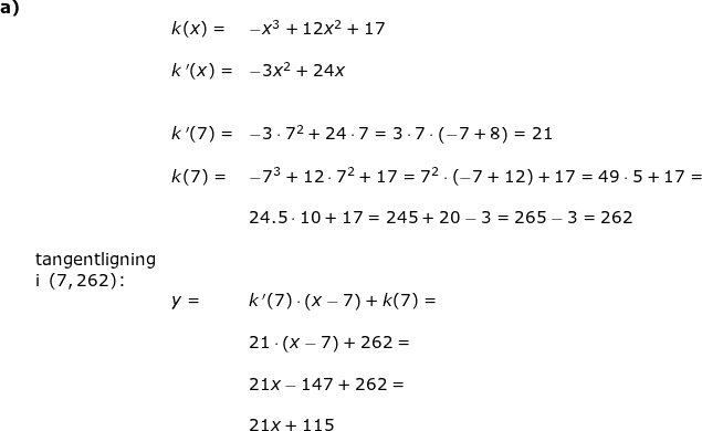 \small \begin{array}{llllllll}\textbf{a)}\\&& k(x)=&-x^3+12x^2+17\\\\&& k{\, }'(x)=&-3x^2+24x\\\\\\&& k{\, }'(7)=&-3\cdot 7^2+24\cdot 7=3\cdot 7\cdot \left ( -7+8 \right )=21\\\\&& k(7)=&-7^3+12\cdot 7^2+17=7^2\cdot \left ( -7+12 \right )+17=49\cdot 5+17=\\\\&&&24.5\cdot 10+17=245+20-3=265-3=262\\\\&\textup{tangentligning}\\&\textup{i }\left ( 7,262 \right )\textup{:}\\&&y=&k{\, }'(7)\cdot \left ( x-7 \right )+k(7)=\\\\&&&21\cdot \left ( x-7 \right )+262=\\\\&&&21x-147+262=\\\\&&&21x+115 \end{array}
