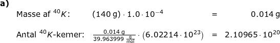 \small \begin{array}{llllr} \textbf{a)}\\&\textup{Masse af }^{40}K\textup{:}&\left ( 140\;\mathrm{g} \right )\cdot 1.0\cdot 10^{-4}&=&0.014\;\mathrm{g}\\\\&\textup{Antal }^{40}K\textup{-kerner:}&\frac{0.014\;\mathrm{g}}{39.963999\;\mathrm{\frac{g}{mol}}}\cdot \left ( 6.02214\cdot 10^{23} \right )&=&2.10965\cdot 10^{20} \end{array}