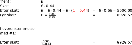 \small \begin{array}{llllr} \textup{Tjent:}&&B\\ \textup{Skat:}&&B\cdot 0.44\\ \textup{Efter skat:}&&B-B\cdot 0.44=B\cdot \left ({\color{Red} 1-0.44} \right )&=&B\cdot 0.56=5000.00\\\textup{F\o r skat:}&&B=\frac{5000}{0.56}&=&8928.57\\\\\\ \textup{i overenstemmelse}\\ \textup{med }\textbf{\#1}\textup{:}\\\\\textup{Efter skat:}&&\frac{5000}{1-0.44}&=&8928.57 \end{}