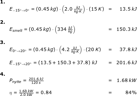 \small \begin{array}{lllr} \small \textbf{1.}\\& E_{-15\degree\rightarrow 0\degree}=\left ( 0.45\;kg \right )\cdot \left ( 2.0\;\frac{kJ}{kg\cdot K} \right )\cdot (15\;K)&=&13.5\;kJ\\\\ \textbf{2.}\\& E_{smelt}=\left ( 0.45\;kg \right )\cdot\left ( 334\;\frac{kJ}{kg} \right )&=&150.3\;kJ\\\\ \textbf{3.}\\& E_{0\degree\rightarrow 20\degree}=\left ( 0.45\;kg \right )\cdot \left ( 4.2\;\frac{kJ}{kg\cdot K} \right )\cdot (20\;K)&=&37.8\;kJ\\\\& E_{-15\degree\rightarrow 20\degree}=\left (13.5+150.3+37.8 \right )\;kJ&=&201.6\;kJ\\\\ \textbf{4.}\\& P_{nytte}=\frac{201.6\;kJ}{120\;s}&=&1.68\;kW\\\\& \eta =\frac{1.68\;kW}{2.0\;kW}=0.84&=&84\% \end{array}