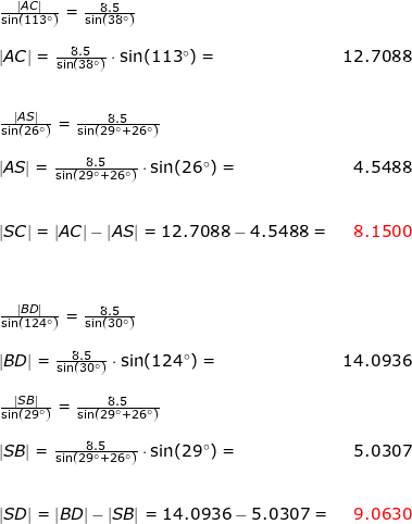 \small \begin{array}{llr} & \frac{\left | AC \right |}{\sin(113\degree)}=\frac{8.5}{\sin(38\degree)}\\\\& \left | AC \right |=\frac{8.5}{\sin(38\degree)}\cdot \sin(113\degree)=&12.7088\\\\\\& \frac{\left | AS \right |}{\sin(26\degree)}=\frac{8.5}{\sin(29\degree+26\degree)}\\\\& \left | AS \right |=\frac{8.5}{\sin(29\degree+26\degree)}\cdot \sin(26\degree)=&4.5488\\\\\\& \left | SC \right |=\left | AC \right |-\left | AS \right |=12.7088-4.5488=&{\color{Red} 8.1500}\\\\\\\\& \frac{\left | BD \right |}{\sin(124\degree)}=\frac{8.5}{\sin(30\degree)}\\\\& \left | BD \right |=\frac{8.5}{\sin(30\degree)}\cdot \sin(124\degree)=&14.0936\\\\& \frac{\left | SB \right |}{\sin(29\degree)}=\frac{8.5}{\sin(29\degree+26\degree)}\\\\& \left | SB \right |=\frac{8.5}{\sin(29\degree+26\degree)}\cdot \sin(29\degree)=&5.0307\\\\\\& \left | SD \right |=\left | BD \right |-\left | SB \right |=14.0936-5.0307=&{\color{Red} 9.0630}\\\\\\\\& \end{array}