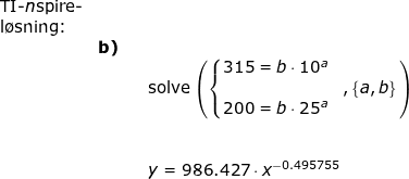 \small \small \begin{array}{lllll} \textup{TI-\textit{n}spire-}\\ \textup{l\o sning:}\\&\textbf{b)}\\&&& \textup{solve}\left ( \left\{\begin{matrix} 315=b\cdot 10^a\\ &,\left \{ a,b \right \} \\ 200=b\cdot 25^a \end{matrix}\right. \right ) \\\\\\&&& y=986.427\cdot x^{-0.495755} \end{array}