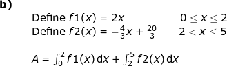 \small \small \begin{array}{lllll}\textbf{b)}\\&& \textup{Define }f1(x)=2x\qquad \qquad \qquad \! \! \! \! 0\leq x\leq 2\\&& \textup{Define }f2(x)=-\frac{4}{3}x+\frac{20}{3}\qquad 2<x\leq 5\\\\&& A=\int_{0}^{2}f1(x)\,\mathrm{d}x+\int_{2}^{5}f2(x)\,\mathrm{d}x \end{array}