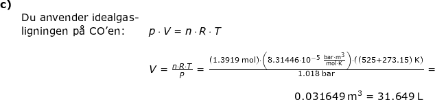 \small \small \begin{array}{lllll}\textbf{c)}\\&\textup{Du anvender idealgas-}\\&\textup{ligningen p\aa\ CO'en:}&p\cdot V=n\cdot R\cdot T\\\\&& V=\frac{n\cdot R\cdot T}{p}=\frac{\left ( 1.3919\;\mathrm{mol} \right )\cdot \left ( 8.31446\cdot 10^{-5}\;\mathrm{\frac{bar\cdot m^3}{mol\cdot K}} \right )\cdot \left ( \left (525+273.15 \right )\;\mathrm{K} \right )}{1.018\;\mathrm{bar}}=\\\\&&\qquad \qquad \qquad \qquad \qquad \qquad \qquad 0.031649\;\mathrm{m^3}=31.649\;\mathrm{L} \end{}