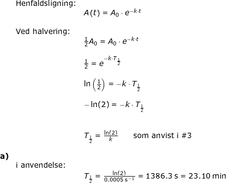 \small \small \begin{array}{llllll} &\textup{Henfaldsligning:}\\&&A\left ( t \right )=A_0\cdot e^{-k\cdot t}\\\\ &\textup{Ved halvering:}\\&&\frac{1}{2}A_0=A_0\cdot e^{-k\cdot t}\\\\&& \frac{1}{2}= e^{-k\cdot T_{\frac{1}{2}}}\\\\&& \ln\left (\frac{1}{2} \right )=-k\cdot T_{\frac{1}{2}}\\\\&& -\ln(2)=-k\cdot T_{\frac{1}{2}}\\\\\\&& T_{\frac{1}{2}}=\frac{\ln(2)}{k}\qquad\textup{som anvist i }\#3\\\\\textbf{a)}\\& \textup{i anvendelse:}\\&&T_{\frac{1}{2}}=\frac{\ln(2)}{0.0005\;\mathrm{s^{-1}}}=1386.3\;\mathrm{s}=23.10\;\mathrm{min} \end{array}