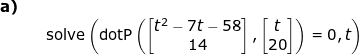 \small \small \begin{array}{llllll} \small\textbf{a)}\\ &&\textup{solve} \left (\textup{dotP}\left ( \begin{bmatrix} t^2-7t-58\\ 14 \end{bmatrix}, \begin{bmatrix} t\\ 20 \end{bmatrix} \right ) =0,t \right ) \end{array}