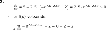 \small \small \begin{array}{llllll} \textbf{2.}\\&& \frac{\mathrm{d} y }{\mathrm{d} x}=5-2.5\cdot \left ( -e^{7.5-2.5x} +2\right )=2.5\cdot e^{7.5-2.5x}>0 \\\\&\therefore&\textup{er f(x) voksende.} \\\\&& \underset{x \to \infty}{\lim} -e^{7.5-2.5\cdot \infty}+2=0+2=2 \end{array}