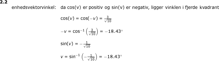 \small \small \begin{array}{llllll} \textbf{2.2}\\& \textup{enhedsvektorvinkel:}&\textup{da cos(v) er positiv og sin(v) er negativ, ligger vinklen i fjerde kvadrant}\\\\&& \cos(v)=\cos(-v)=\frac{3}{\sqrt{10}}\\\\&& -v=\cos^{-1}\left ( \frac{3}{\sqrt{10}} \right )=-18.43\degree\\\\&& \sin(v)=-\frac{1}{\sqrt{10}}\\\\&& v=\sin^{-1}\left (-\frac{1}{\sqrt{10}} \right )=-18.43\degree \end{array}