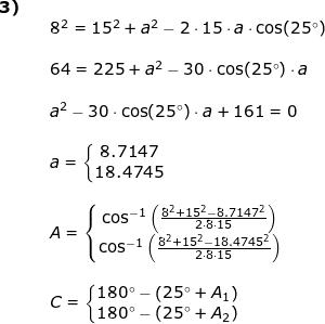 \small \small \begin{array}{llllll} \textbf{3)}\\&&8^2=15^2+a^2-2\cdot 15\cdot a\cdot \cos(25\degree)\\\\&& 64=225+a^2-30\cdot \cos(25\degree)\cdot a\\\\&& a^2-30\cdot \cos(25\degree)\cdot a+161=0\\\\&&a=\left\{\begin{matrix} 8.7147\\ 18.4745 \end{matrix}\right.\\\\&&A=\left\{\begin{matrix} \cos^{-1}\left ( \frac{8^2+15^2-8.7147^2}{2\cdot 8\cdot 15} \right )\\ \cos^{-1}\left ( \frac{8^2+15^2-18.4745^2}{2\cdot 8\cdot 15} \right ) \end{matrix}\right.\\\\&& C=\left\{\begin{matrix} 180\degree-\left (25\degree +A_1 \right )\\ 180\degree-\left (25\degree+A_2 \right ) \end{matrix}\right. \end{array}