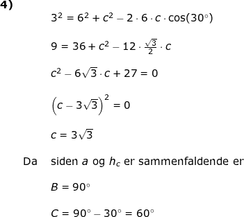 \small \small \begin{array}{llllll} \textbf{4)}\\&&3^2=6^2+c^2-2\cdot 6\cdot c\cdot \cos(30\degree)\\\\&& 9=36+c^2-12\cdot \frac{\sqrt{3}}{2}\cdot c\\\\&& c^2-6\sqrt{3}\cdot c+27=0\\\\&& \left (c- 3\sqrt{3} \right )^2=0\\\\&& c=3\sqrt{3}\\\\&\textup{Da }&\textup{siden }a \textup{ og }h_c\textup{ er sammenfaldende er }\\\\&&B=90\degree\\\\ &&C=90\degree-30\degree=60\degree \end{array}