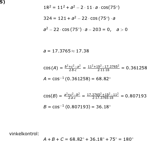 \small \small \begin{array}{llllll} \textbf{5)}\\&&18^2=11^2+a^2-2\cdot 11\cdot a\cdot \cos(75\degree)\\\\&& 324=121+a^2-22\cdot \cos\left ( 75\degree \right )\cdot a\\\\&& a^2-22\cdot \cos\left ( 75\degree \right )\cdot a-203=0,\quad a>0\\\\&& \\\\&& a=17.3765\approx 17.38\\\\\\&& \cos\left ( A \right )=\frac{b^2+c^2-a^2}{2\cdot b\cdot c}=\frac{11^2+18^2-17.3765^2}{2\cdot 11\cdot 18}=0.361258\\\\&& A=\cos^{-1}\left (0.361258 \right )=68.82\degree \\\\\\&&\cos(B)=\frac{a^2+c^2-b^2}{2\cdot a\cdot c}=\frac{17.3765^2+18^2-11^2}{2\cdot 17.3765\cdot 18}=0.807193\\\\&&B=\cos^{-1}\left (0.807193 \right )=36.18\degree\\\\&&\\\\\\&\textup{vinkelkontrol:}\\&&A+B+C=68.82\degree+36.18\degree+75\degree=180\degree \end{array}