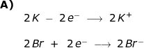 \small \small \begin{array}{llllll} \textbf{A)}\\&2\,K\;-\;2\,e^-\;\longrightarrow \;2\,K^+\\\\& 2\,Br\;+\;\;2\,e^-\;\longrightarrow \;2\,Br^- \end{array}