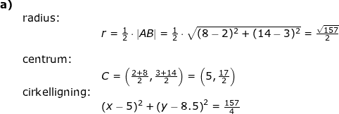 \small \small \begin{array}{llllll} \textbf{a)}\\& \textup{radius:}\\&&r=\frac{1}{2}\cdot |AB|=\frac{1}{2}\cdot \sqrt{(8-2)^2+(14-3)^2}=\frac{\sqrt{157}}{2}\\\\& \textup{centrum:}\\&& C=\left(\frac{2+8}{2},\frac{3+14}{2} \right )=\left(5,\frac{17}{2} \right ) \\& \textup{cirkelligning:}\\&&\left (x-5 \right )^2+\left (y-8.5 \right )^2= \frac{157}{4} \end{array}