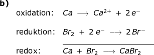 \small \small \begin{array}{llllll} \textbf{b)}\\& \textup{oxidation:}&Ca\;\longrightarrow \;Ca^{2+}\;+\;2\,e^-\\\\& \textup{reduktion:}&Br_2\;+\;2\;e^-\;\longrightarrow \;2\,Br^-\\&&\underline{ \qquad\qquad\qquad\qquad\qquad\quad\quad}\\&\textup{redox:}&Ca\;+\;B r_2\;\longrightarrow \;CaBr_2 \end{array}