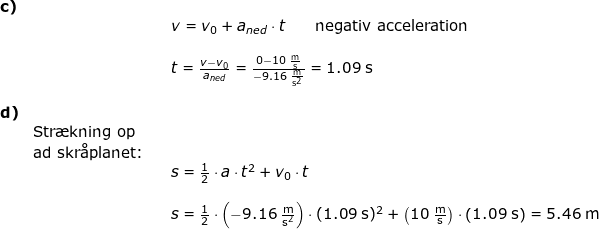 \small \small \begin{array}{llllll} \textbf{c)}\\&&& v=v_0+a_{ned}\cdot t\qquad \textup{negativ acceleration}\\\\&&& t=\frac{v-v_0}{a_{ned}}=\frac{0-10\;\mathrm{\frac{m}{s}}}{-9.16\;\mathrm{\frac{m}{s^2}}}=1.09\;\mathrm{s}\\\\\textbf{d)}\\&\textup{Str\ae kning op}\\&\textup{ad skr\aa planet:}\\&&& s=\frac{1}{2}\cdot a\cdot t^2+v_0\cdot t\\\\&&& s=\frac{1}{2}\cdot \left (-9.16\;\mathrm{\frac{m}{s^2}} \right )\cdot (1.09\;\mathrm{s})^2+\left (10\;\mathrm{\frac{m}{s}} \right )\cdot \left (1.09\;\mathrm{s} \right )=5.46\;\mathrm{m} \end{array}