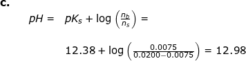 \small \small \begin{array}{llllll} \textbf{c.}\\&&pH=&pK_s+\log\left ( \frac{n_b}{n_s} \right )=\\\\&&& 12.38+\log\left ( \frac{0.0075}{0.0200-0.0075} \right )=12.98 \end{array}