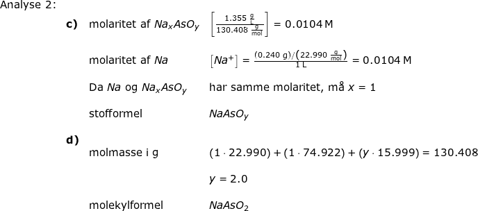 \small \small \begin{array}{llllll} \textup{Analyse 2:}\\&\textbf{c)}& \textup{molaritet af }Na_xAsO_y&\left [ \frac{1.355\;\mathrm{\frac{g}{L}}}{130.408\;\mathrm{\frac{g}{mol}}} \right ]=0.0104\;\mathrm{M}\\\\&& \textup{molaritet af }Na& \left [ Na^+ \right ]=\frac{\left (0.240\;\mathrm{g} \right )/\left ( 22.990\;\mathrm{\frac{g}{mol}} \right )}{1\;\mathrm{L} }=0.0104\;\mathrm{M} \\\\&& \textup{Da }Na\textup{ og }Na_xAsO_y&\textup{har samme molaritet, m\aa \ }x=1\\\\&&\textup{stofformel}&NaAsO_y\\\\&\textbf{d)}\\&&\textup{molmasse i g}&\left ( 1\cdot 22.990\right )+ \left ( 1\cdot 74.922 \right )+\left ( y\cdot 15.999 \right )=130.408\\\\&&&y=2.0\\\\&&\textup{molekylformel}&NaAsO_2 \end{array}